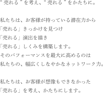 “売れる”を考え、“売れる”をかたちに。私たちは、お客様が持っている潜在力から 「売れる」きっかけを見つけ「売れる」演出を描き「売れる」しくみを構築します。そのパフォーマンスを最大に高めるのは 私たちの、幅広くしなやかなネットワーク力。私たちは、お客様が想像もできなかった「売れる」を考え、かたちにします。